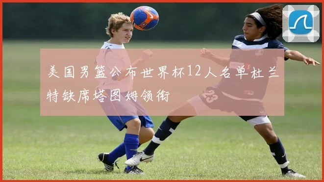美国男篮公布世界杯12人名单杜兰特缺席塔图姆领衔