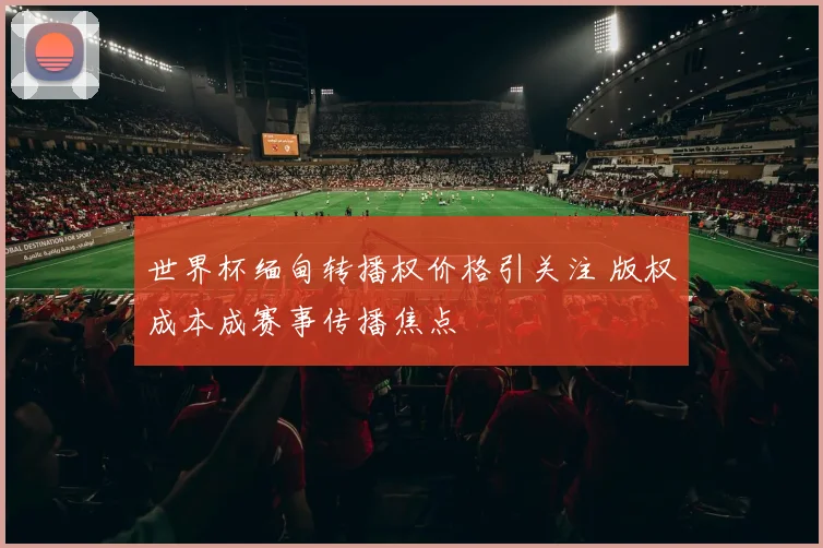 世界杯缅甸转播权价格引关注 版权成本成赛事传播焦点