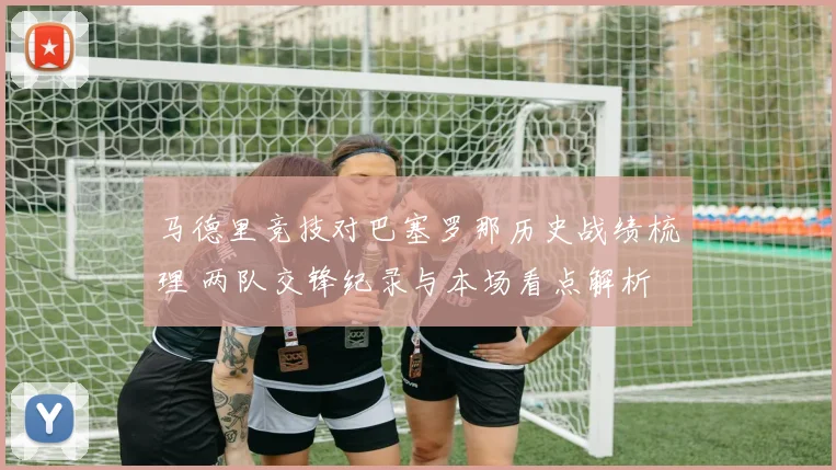 马德里竞技对巴塞罗那历史战绩梳理 两队交锋纪录与本场看点解析