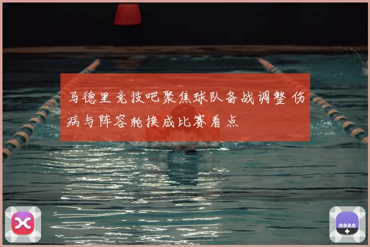 马德里竞技吧聚焦球队备战调整 伤病与阵容轮换成比赛看点