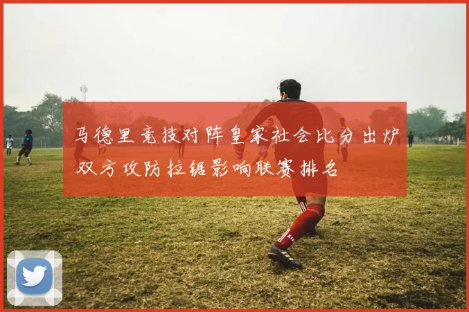 马德里竞技对阵皇家社会比分出炉 双方攻防拉锯影响联赛排名