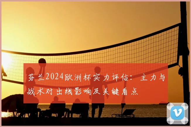 芬兰2024欧洲杯实力评估：主力与战术对出线影响及关键看点