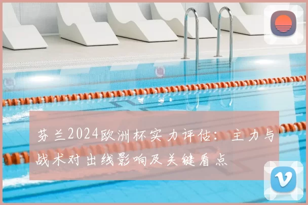 芬兰2024欧洲杯实力评估：主力与战术对出线影响及关键看点